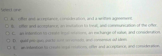 Select one:
A. offer and acceptance, consideration, and a written agreement.
B. offer and acceptance, an invitation to treat, and communication of the offer.
C. an intention to create legal relations, an exchange of value, and consideration.
D. quid pro quo, pacta sunt servanada, and consensus ad idem.
E. an intention to create legal relations, offer and acceptance, and consideration.