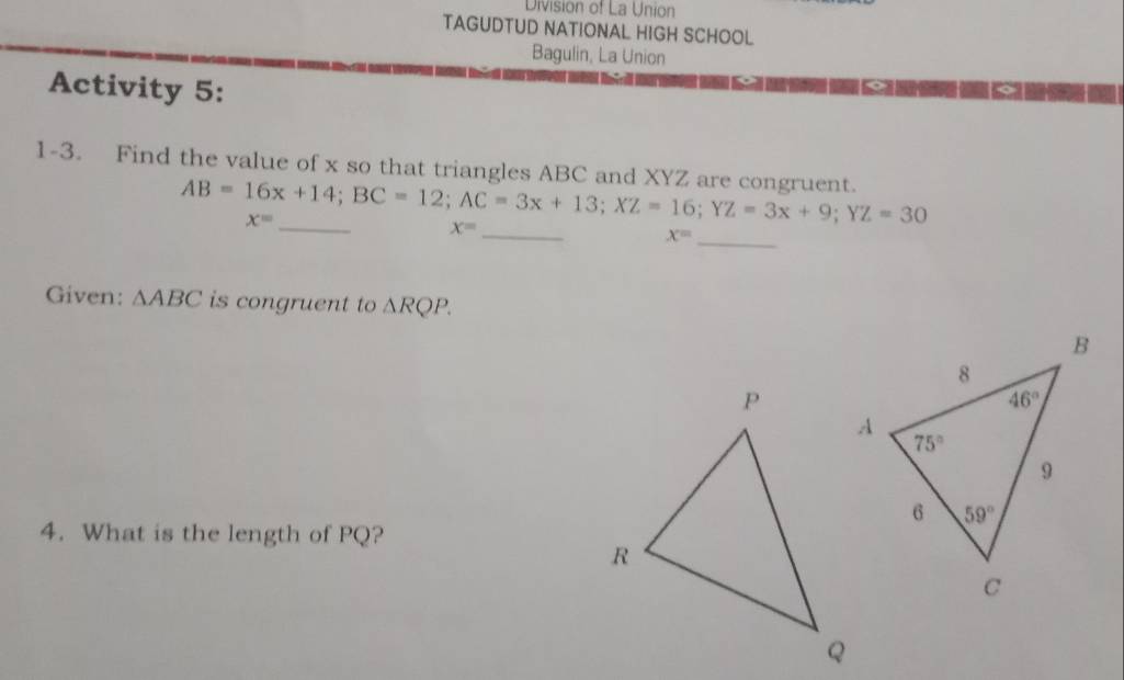 Division of La Union
TAGUDTUD NATIONAL HIGH SCHOOL
Bagulin, La Union
Activity 5:
_
1-3. Find the value of x so that triangles ABC and XYZ are congruent. AB=16x+14;BC=12;AC=3x+13;XZ=16;YZ=3x+9;YZ=30
x= _
_
x=
x=
Given: △ ABC is congruent to △ RQP.
4. What is the length of PQ?