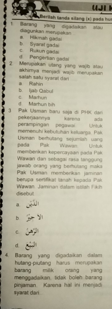 UJI I
Berilah tanda silang (x) pada hu
Barang yang digadaikan atau
diagunkan merupakan
a. Hikmah gadai
b Syarat gadai
c. Rukun gadai
d Pengertian gadai
2. Merupakan utang yang wajib atau
akhimya menjadi wajib merupakan 
salah satu syaral dari
a Rahin
b. Ijab Qabul
c Marhun
d Marhun bih
3 Pak Usman baru saja di PHK dari
pekerjaannya karena ada
perampingan pegawai Untuk
memenuhi kebutuhan keluarga Pak
Usman berhutang sejumlah uan
pada Pak Wawan. Untuk
memberikan kepercayaan pada Pak
Wawan dan sebagai rasa tanggung
jawab orang yang berhutang maka
Pak Usman memberikan jaminan
berupa sertifikat tanah kepada Pak
Wawan Jaminan dalam istilah Fikih
disebut
a.
b
C.
d.
4. Barang yang digadaikan dalam
hutang-piutang harus merupakan
barang milik orang yang
menggadaikan tidak boleh barang
pinjaman Karena hal ini menjadi
syarat dari