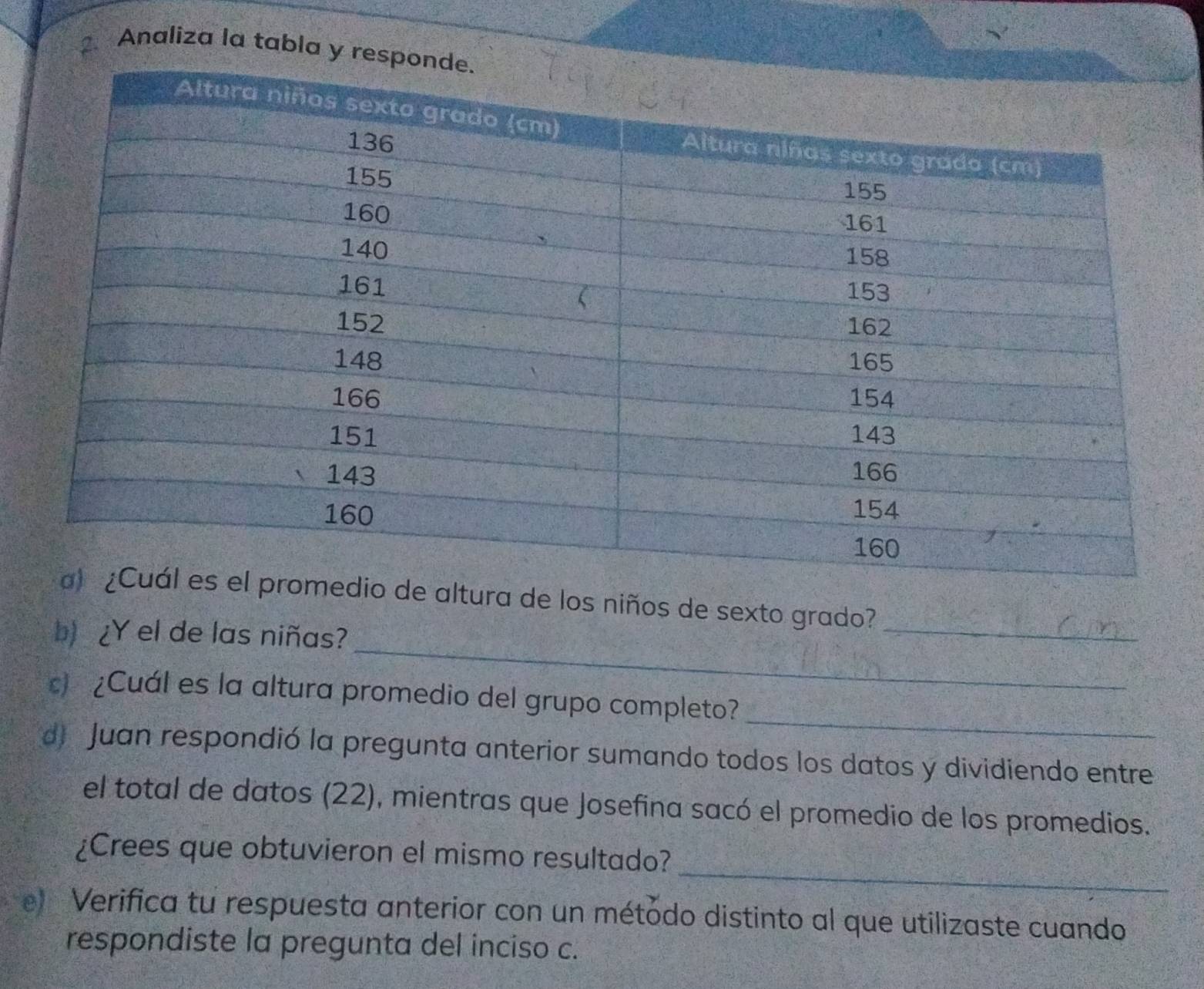 Analiza la tabla y re 
de altura de los niños de sexto grado?_ 
_ 
b) ¿Y el de las niñas? 
_ 
c) ¿Cuál es la altura promedio del grupo completo? 
d) Juan respondió la pregunta anterior sumando todos los datos y dividiendo entre 
el total de datos (22), mientras que Josefina sacó el promedio de los promedios. 
_ 
¿Crees que obtuvieron el mismo resultado? 
e Verifica tu respuesta anterior con un métódo distinto al que utilizaste cuando 
respondiste la pregunta del inciso c.