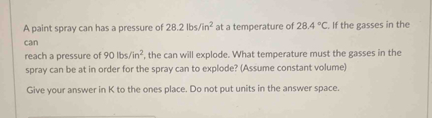 A paint spray can has a pressure of 28.2lbs/in^2 at a temperature of 28.4°C. If the gasses in the 
can 
reach a pressure of 90lbs/in^2 , the can will explode. What temperature must the gasses in the 
spray can be at in order for the spray can to explode? (Assume constant volume) 
Give your answer in K to the ones place. Do not put units in the answer space.