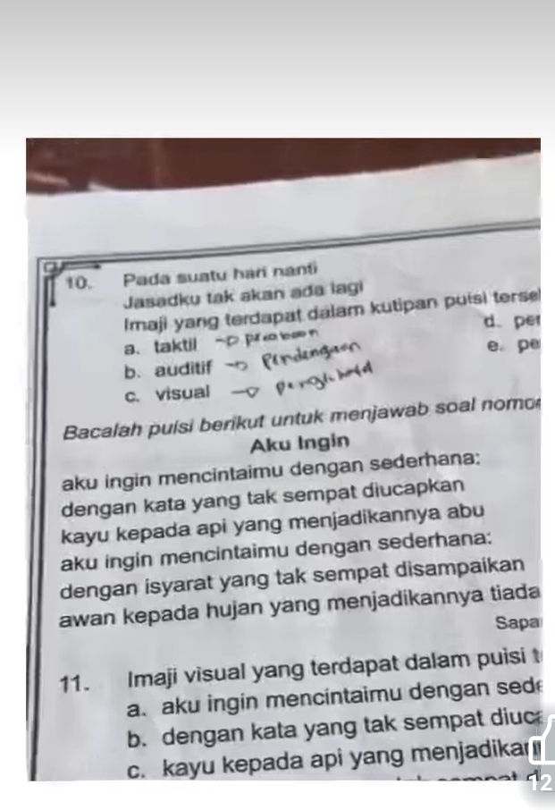 Pada suatu hari nanti
Jasadku tak akan ada lagi
Imaji yang terdapat dalam kutipan puisi ters
a、 taktil d. per
e pe
b、 auditif
c. visual
Bacalah puisi berikut untuk menjawab soal nomo
Aku Ingin
aku ingin mencintaimu dengan sederhana;
dengan kata yang tak sempat diucapkan
kayu kepada api yang menjadikannya abu
aku ingin mencintaimu dengan sederhana:
dengan isyarat yang tak sempat disampaikan
awan kepada hujan yang menjadikannya tiada
Sapa
11. Imaji visual yang terdapat dalam puisi t
a. aku ingin mencintaimu dengan sed
b. dengan kata yang tak sempat diuc
c. kayu kepada api yang menjadika