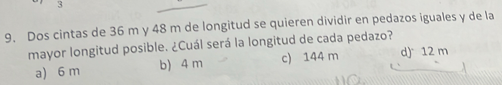 3
9. Dos cintas de 36 m y 48 m de longitud se quieren dividir en pedazos iguales y de la
mayor longitud posible. ¿Cuál será la longitud de cada pedazo?
a) 6 m b) 4 m c) 144 m
d) 12 m