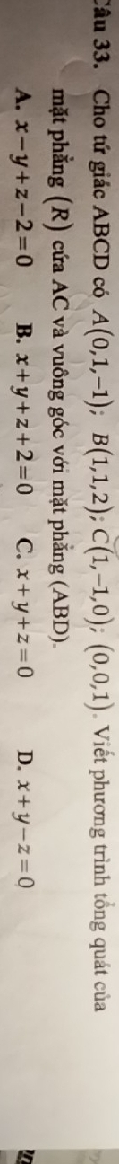 Cho tứ giác ABCD có A(0,1,-1); B(1,1,2); C(1,-1,0);(0,0,1) Viết phương trình tổng quát của
mặt phẳng (R) cứa AC và vuông góc với mặt phẳng (ABD).
A. x-y+z-2=0 B. x+y+z+2=0 C. x+y+z=0 D. x+y-z=0