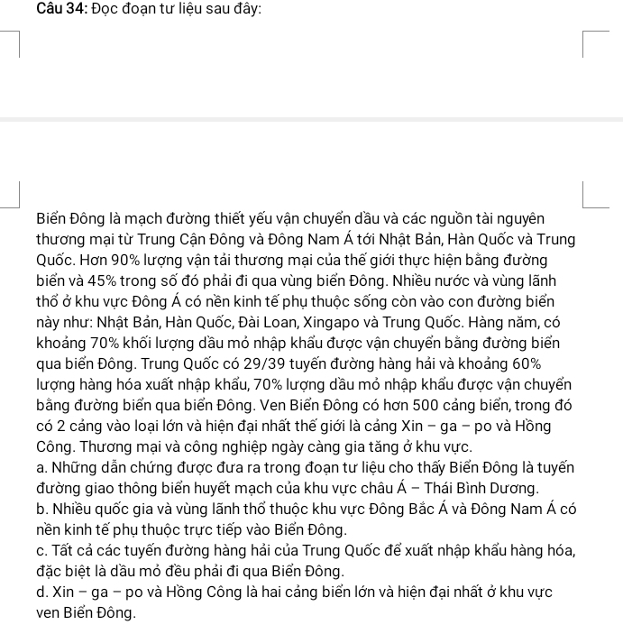 Đọc đoạn tư liệu sau đây:
Biểến Đông là mạch đường thiết yếu vận chuyển dầu và các nguồn tài nguyên
thương mại từ Trung Cận Đông và Đông Nam Á tới Nhật Bản, Hàn Quốc và Trung
Quốc. Hơn 90% lượng vận tải thương mại của thế giới thực hiện bằng đường
biển và 45% trong số đó phải đi qua vùng biển Đông. Nhiều nước và vùng lãnh
thổ ở khu vực Đông Á có nền kinh tế phụ thuộc sống còn vào con đường biển
này như: Nhật Bản, Hàn Quốc, Đài Loan, Xingapo và Trung Quốc. Hàng năm, có
khoảng 70% khối lượng dầu mỏ nhập khẩu được vận chuyển bằng đường biển
qua biển Đông. Trung Quốc có 29/39 tuyến đường hàng hải và khoảng 60%
lượng hàng hóa xuất nhập khẩu, 70% lượng dầu mỏ nhập khẩu được vận chuyển
bằng đường biển qua biển Đông. Ven Biển Đông có hơn 500 cảng biển, trong đó
có 2 cảng vào loại lớn và hiện đại nhất thế giới là cảng Xin - ga - po và Hồng
Công. Thương mại và công nghiệp ngày càng gia tăng ở khu vực.
a. Những dẫn chứng được đưa ra trong đoạn tư liệu cho thấy Biển Đông là tuyến
đường giao thông biển huyết mạch của khu vực châu Á - Thái Bình Dương.
b. Nhiều quốc gia và vùng lãnh thổ thuộc khu vực Đông Bắc Á và Đông Nam Á có
nền kinh tế phụ thuộc trực tiếp vào Biển Đông.
c. Tất cả các tuyến đường hàng hải của Trung Quốc để xuất nhập khẩu hàng hóa,
đặc biệt là dầu mỏ đều phải đi qua Biển Đông.
d. Xin - ga - po và Hồng Công là hai cảng biển lớn và hiện đại nhất ở khu vực
ven Biến Đông.