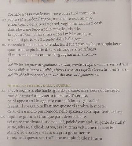 Tornato a casa con le navi tue e con i tuoi compagni,
180 sopra i Mirmidon i^6 regna, ma io di te non mi curo,
e non tremo della tua ira; anzi, voglio minacciarti così:
dato che a me Febo Apollo ritoglie Criseide,
la spedirò con la nave mia e con i miei compagni,
ma io mi porto via Briseide’ dalle belle gote,
185 venendo in persona alla tenda, lei, il tuo premio, che tu sappia bene
quanto sono più forte di te, e chiunque altro rifugga
di mettersi a pari con me ed eguagliarmisi a fronte».
[...]
Achille ha l'impulso di sguainare la spada, pronto a colpire, ma interviene Atena
che, visibile soltanto al Pelide, afferra l’eroe per i capelli e lo esorta a trattenersi.
Achille obbedisce e rivolge un duro discorso ad Agamennone.
Achille si ritira dalla guerra
22 «Avvinazzato tu che hai lo sguardo del cane, ma il cuore di un cervo,
mai di armarti alla guerra insieme all’esercito,
né di appostarti in agguato con i più forti degli Achei
ti senti il coraggio nell’animo: questo ti sembra la morte.
Certo che è molto più comodo, nello spazioso accampamento acheo,
230 rapinare premi a chiunque parli diverso da te.
Sei un re che divora il suo popolo®, poiché comandi su gente da nullaº:
se no, adesso, figlio di Atreo, era l’ultima volta che insolentivi!
Ma ti dirò una cosa, e farò un gran giuramento:
in nome di questo scettro¹, che mai più foglie né rami