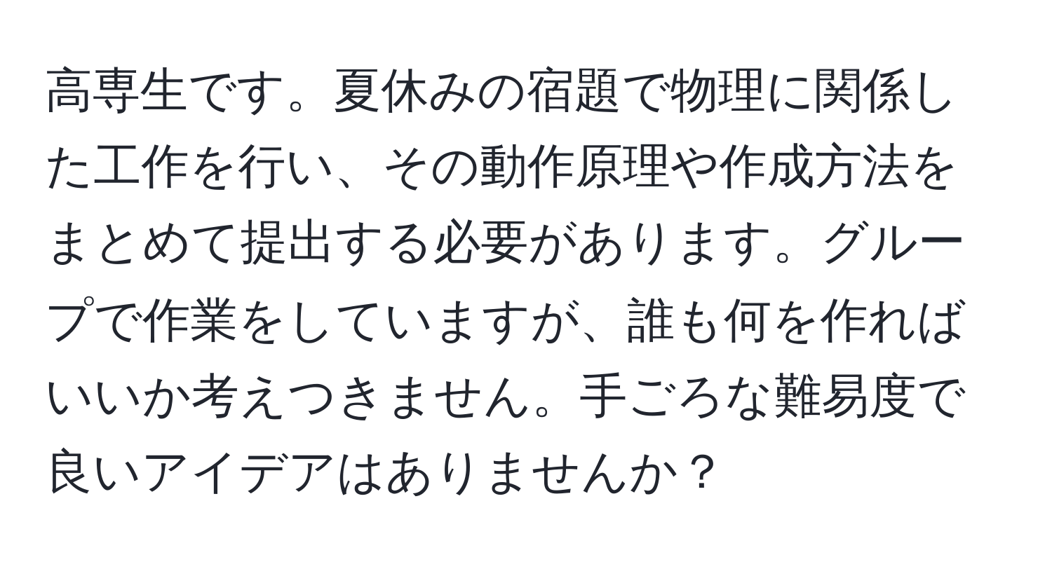 高専生です。夏休みの宿題で物理に関係した工作を行い、その動作原理や作成方法をまとめて提出する必要があります。グループで作業をしていますが、誰も何を作ればいいか考えつきません。手ごろな難易度で良いアイデアはありませんか？