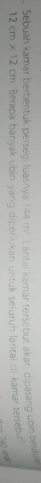 Sebuah kamar berbentuk persegi luasnya 144m^2. Lantai kamar tersebut akan dipasang ubin berukura
12cm* 12cm. Berapa banyak ubin yang diperlukan untuk seluruh lantai di kamar tersebut? 
an 240 anaí