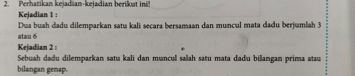 Perhatikan kejadian-kejadian berikut ini! 
Kejadian 1 : 
Dua buah dadu dilemparkan satu kali secara bersamaan dan muncul mata dadu berjumlah 3
atau 6
Kejadian 2 : 
Sebuah dadu dilemparkan satu kali dan muncul salah satu mata dadu bilangan prima atau 
bilangan genap.