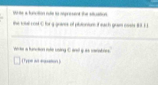 Write a function rule to represent the situation. 
the total cost C for g grams of plutonium if each gram costs $3 11
Write a function rule using C and g as vartables. 
(Type an equasion.)