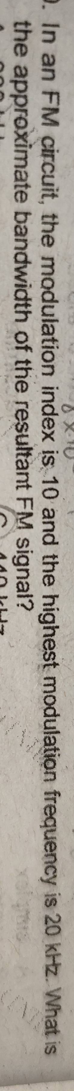 In an FM circuit, the modulation index is 10 and the highest modulation frequency is 20 kHz. What is 
the approximate bandwidth of the resultant FM signal?