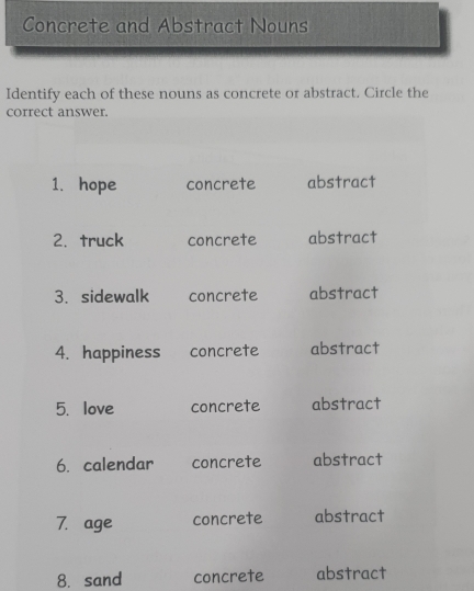 Concrete and Abstract Nouns 
Identify each of these nouns as concrete or abstract. Circle the 
correct answer. 
1. hope concrete abstract 
2.truck concrete abstract 
3.sidewalk concrete abstract 
4. happiness concrete abstract 
5. love concrete abstract 
6. calendar concrete abstract 
7. age concrete abstract 
8. sand concrete abstract