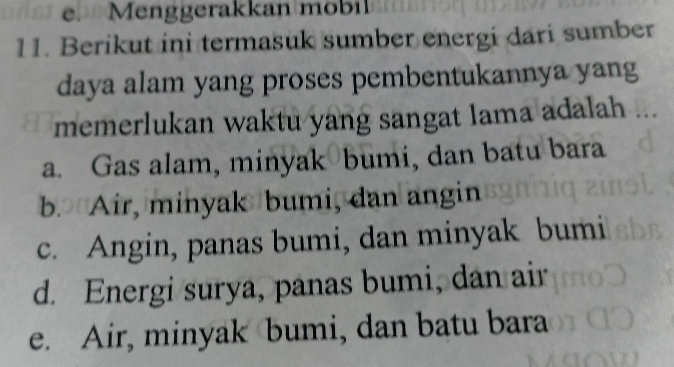 Menggerakkan mobil
11. Berikut ini termasuk sumber energi dari sumber
daya alam yang proses pembentukannya yang
memerlukan waktu yang sangat lama adalah ...
a. Gas alam, minyak bumi, dan batu bara
b. Air, minyak bumi, dan angin
c. Angin, panas bumi, dan minyak bumi
d. Energi surya, panas bumi, dan air
e. Air, minyak bumi, dan batu bara