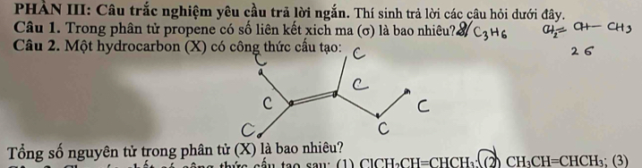 PHẢN III: Câu trắc nghiệm yêu cầu trã lời ngắn. Thí sinh trả lời các câu hỏi dưới đây. 
Câu 1. Trong phân tử propene có số liên kết xich ma (σ) là bao nhiêu? 31 C_3H_6
Câu 2. Một hydrocarbon (X) có công thức cầu tạo: 
Tổng số nguyên tử trong phân tử (X) là bao nhiêu? 
s ế u tạo sau: (1) ClCH_2 CH=CHCH_3:(2)CH_3CH=CHCH_3;(3)