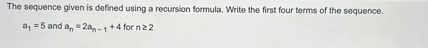 The sequence given is defined using a recursion formula. Write the first four terms of the sequence.
a_1=5 and a_n=2a_n-1+4 for n≥ 2