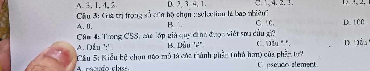 A. 3, 1, 4, 2. B. 2, 3, 4, 1. C. 1, 4, 2, 3. D. 3, 2,
Câu 3: Giá trị trọng số của bộ chọn ::selection là bao nhiêu?
A. 0. B. 1. C. 10. D. 100.
Câu 4: Trong CSS, các lớp giả quy định được viết sau dấu gì?
A. Dấu ":". B. Dấu "#". C. Dấu ".". D. Dấu
Câu 5: Kiểu bộ chọn nào mô tả các thành phần (nhỏ hơn) của phần tử?
A. pseudo-class. C. pseudo-element.