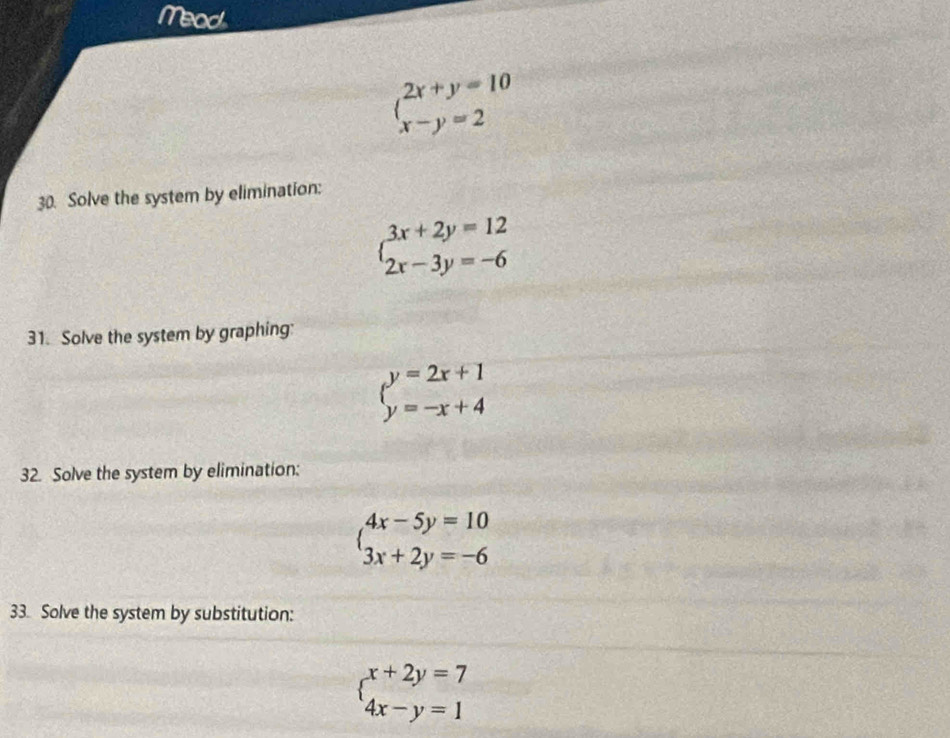 Mead
beginarrayl 2x+y=10 x-y=2endarray.
30. Solve the system by elimination:
beginarrayl 3x+2y=12 2x-3y=-6endarray.
31. Solve the system by graphing:
beginarrayl y=2x+1 y=-x+4endarray.
32. Solve the system by elimination:
beginarrayl 4x-5y=10 3x+2y=-6endarray.
33. Solve the system by substitution:
beginarrayl x+2y=7 4x-y=1endarray.