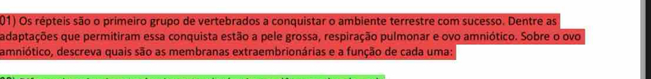 Os répteis são o primeiro grupo de vertebrados a conquistar o ambiente terrestre com sucesso. Dentre as 
adaptações que permitiram essa conquista estão a pele grossa, respiração pulmonar e ovo amniótico. Sobre o ovo 
amniótico, descreva quais são as membranas extraembrionárias e a função de cada uma: