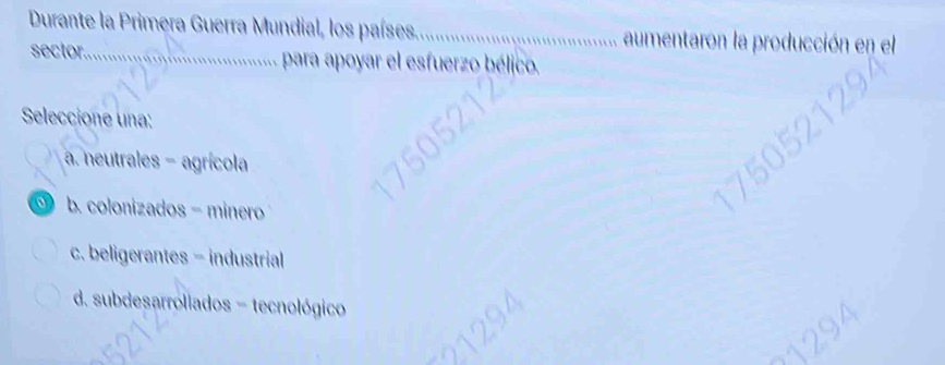 Durante la Primera Guerra Mundial, los países,_ aumentaron la producción en el
sector._ para apoyar el esfuerzo bélico.
Seleccione una:
a. neutrales - agrícola
b. colonizados - minero
c. beligerantes - industrial
d. subdesarroliados - tecnológico