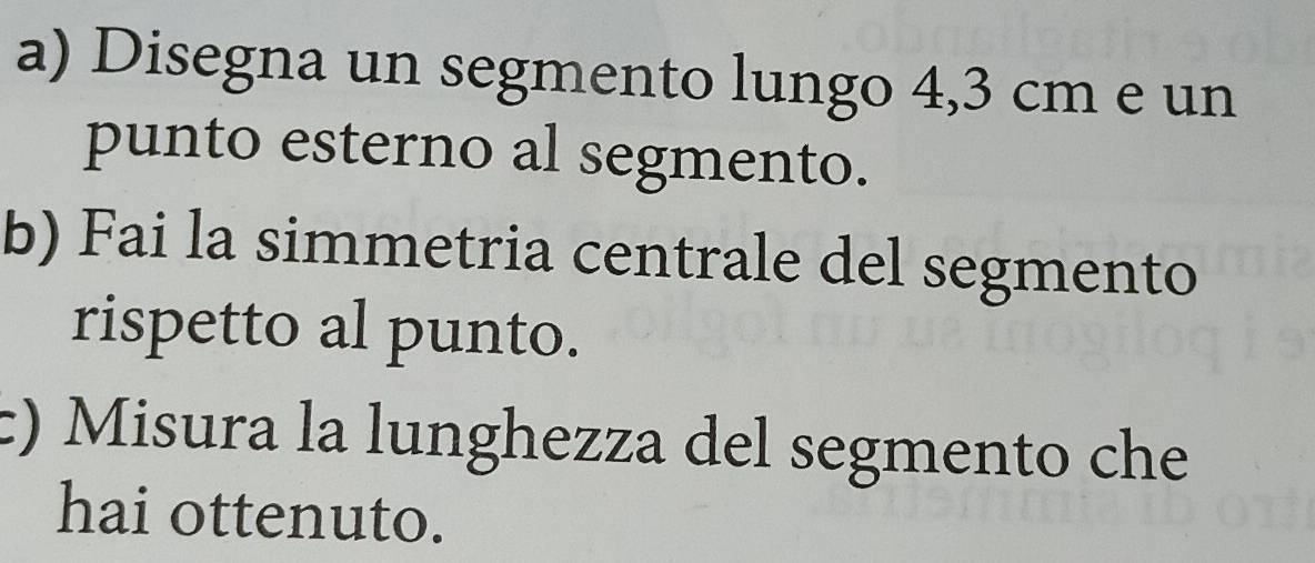 Disegna un segmento lungo 4,3 cm e un 
punto esterno al segmento. 
b) Fai la simmetria centrale del segmento 
rispetto al punto. 
c) Misura la lunghezza del segmento che 
hai ottenuto.