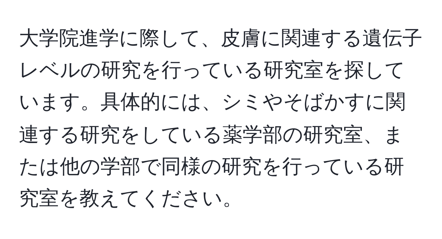 大学院進学に際して、皮膚に関連する遺伝子レベルの研究を行っている研究室を探しています。具体的には、シミやそばかすに関連する研究をしている薬学部の研究室、または他の学部で同様の研究を行っている研究室を教えてください。