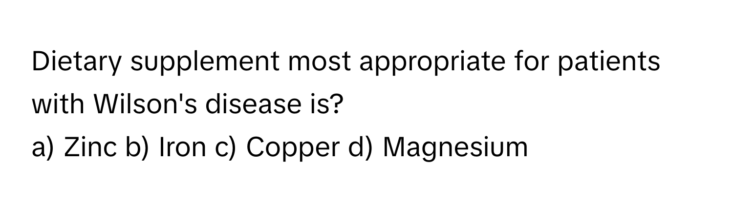 Dietary supplement most appropriate for patients with Wilson's disease is?

a) Zinc b) Iron c) Copper d) Magnesium