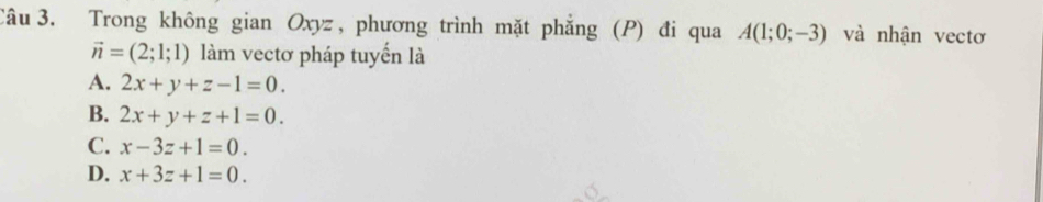 Trong không gian Oxyz , phương trình mặt phẳng (P) đi qua A(1;0;-3) và nhận vectơ
vector n=(2;1;1) làm vectơ pháp tuyến là
A. 2x+y+z-1=0.
B. 2x+y+z+1=0.
C. x-3z+1=0.
D. x+3z+1=0.