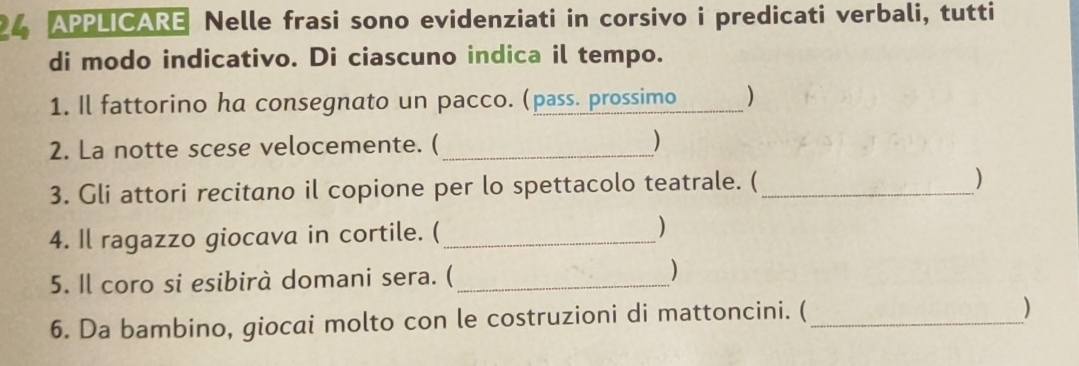 APPLICARE Nelle frasi sono evidenziati in corsivo i predicati verbali, tutti 
di modo indicativo. Di ciascuno indica il tempo. 
1. Il fattorino ha consegnato un pacco. (pass. prossimo 
2. La notte scese velocemente. ( _) 
3. Gli attori recitano il copione per lo spettacolo teatrale. ( _) 
4. Il ragazzo giocava in cortile. (_ ) 
5. Il coro si esibirà domani sera. (_ 
) 
6. Da bambino, giocai molto con le costruzioni di mattoncini. (_ 
)