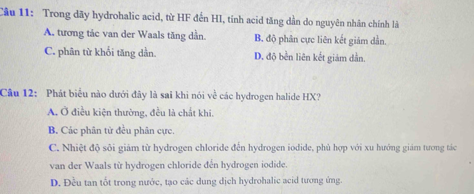 Trong dãy hydrohalic acid, từ HF đến HI, tính acid tăng dần do nguyên nhân chính là
A. tương tác van der Waals tăng dần. B. độ phân cực liên kết giảm dần.
C. phân từ khối tăng dần. D. độ bền liên kết giảm dần.
Câu 12: Phát biểu nào dưới đây là sai khì nói về các hydrogen halide HX?
A. Ở điều kiện thường, đều là chất khí.
B. Các phân tử đều phân cực.
C. Nhiệt độ sôi giảm từ hydrogen chloride đến hydrogen iodide, phù hợp với xu hướng giảm tương tác
van der Waals từ hydrogen chloride đến hydrogen iodide.
D. Đều tan tốt trong nước, tạo các dung dịch hydrohalic acid tương ứng.