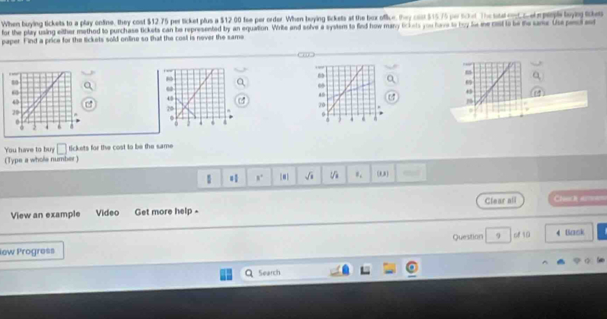 When buying tickets to a play online, they cost $12.75 per ticket plus a $12.00 fee per order. When buying tickets at the bex office, they cast $15.75 perscket The tateled c eopeiple boyng tikes 
for the play using either method to purchase tickets can be represented by an equation. Write and solve a system to find how many lickets you have to boy fo me cst to be me samr Use ped 
paper. Find a price for the lickets sold online so that the cost is never the same
6
49
1
0 
You have to buy □ tickets for the cost to be the same 
(Type a whole number )
B' [*] sqrt(s) sqrt[3](8) (0,3) 
View an example Video Get more help- Clear ali 
Question 9 of 10 4 Baok 
lew Progress 
Search
