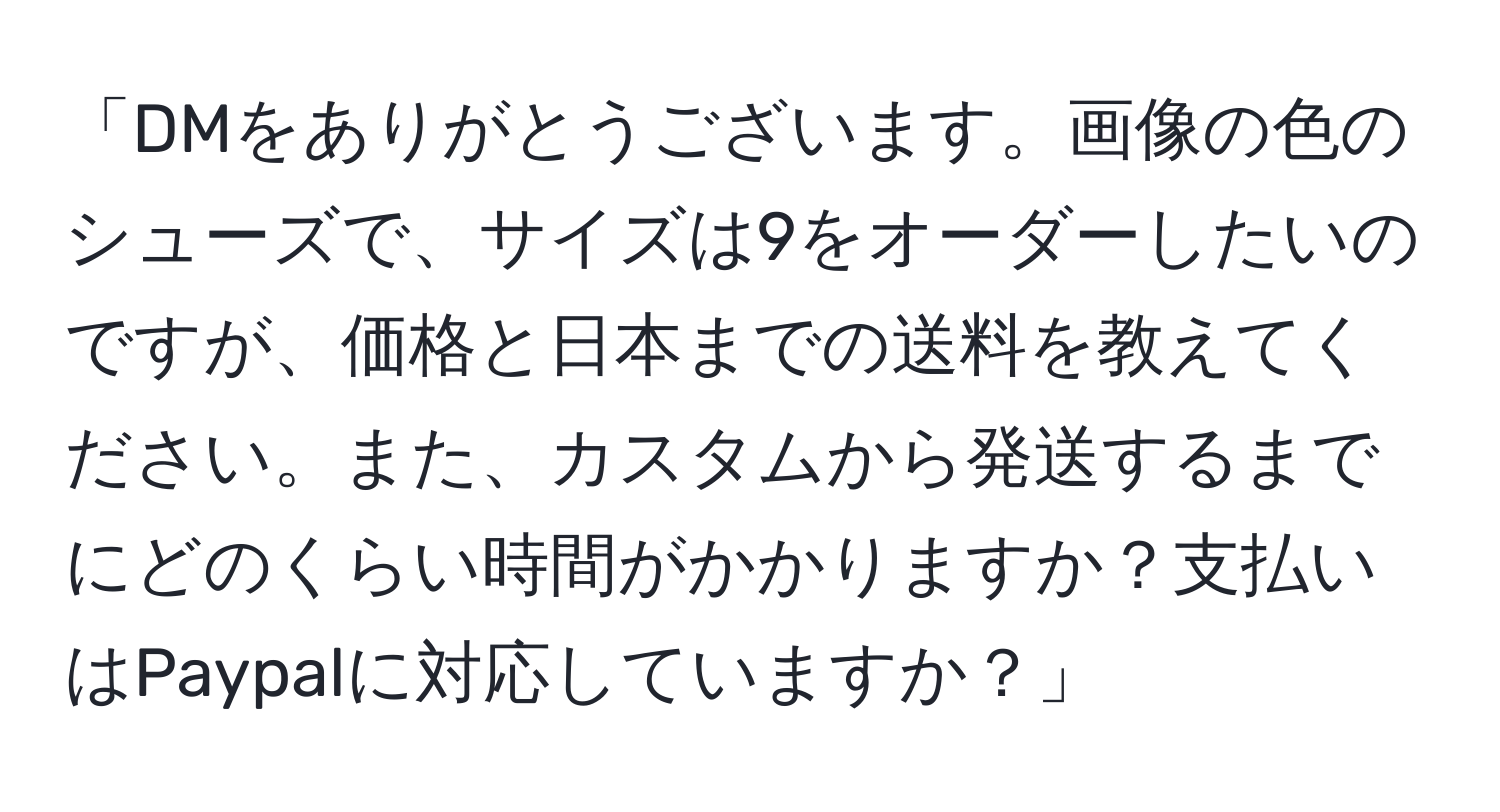 「DMをありがとうございます。画像の色のシューズで、サイズは9をオーダーしたいのですが、価格と日本までの送料を教えてください。また、カスタムから発送するまでにどのくらい時間がかかりますか？支払いはPaypalに対応していますか？」