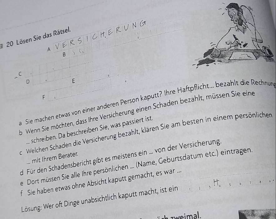 Lösen Sie das Rätsel. 
N C 
A 
B 
C 
D 
E 
F 
a Sie machen etwas von einer anderen Person kaputt? Ihre Haftpflicht... bezahlt die Rechnun 
b Wenn Sie möchten, dass Ihre Versicherung einen Schaden bezahlt, müssen Sie eine 
... schreiben. Da beschreiben Sie, was passiert ist. 
c. Welchen Schaden die Versicherung bezahlt, klären Sie am besten in einem persönlichen 
d Für den Schadensbericht gibt es meistens ein ... von der Versicherung. 
... mit Ihrem Berater. 
ieDort müssen Sie alle Ihre persönlichen ... (Name, Geburtsdatum etc.) eintragen. 
f Sie haben etwas ohne Absicht kaputt gemacht, es war ... 
Lösung: Wer oft Dinge unabsichtlich kaputt macht, ist ein ` s b > 8