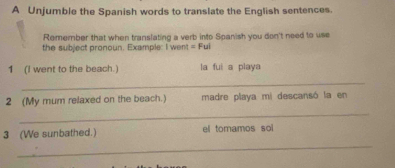 A Unjumble the Spanish words to translate the English sentences. 
Remember that when translating a verb into Spanish you don't need to use 
the subject pronoun. Example: I went =Fui 
1 (I went to the beach.) la fui a playa 
_ 
2 (My mum relaxed on the beach.) madre playa mi descansó la en 
_ 
3 (We sunbathed.) el tomamos sol 
_