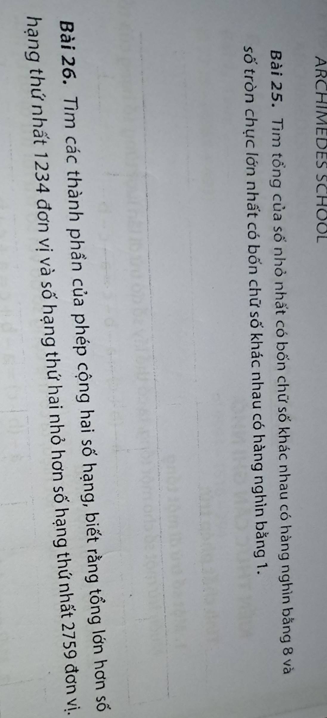 ARCHIMEDES SCHOOL 
Bài 25. Tìm tổng của số nhỏ nhất có bốn chữ số khác nhau có hàng nghìn bằng 8 và 
số tròn chục lớn nhất có bốn chữ số khác nhau có hàng nghìn bằng 1. 
Bài 26. Tìm các thành phần của phép cộng hai số hạng, biết rằng tổng lớn hơn số 
hạng thứ nhất 1234 đơn vị và số hạng thứ hai nhỏ hơn số hạng thứ nhất 2759 đơn vị.