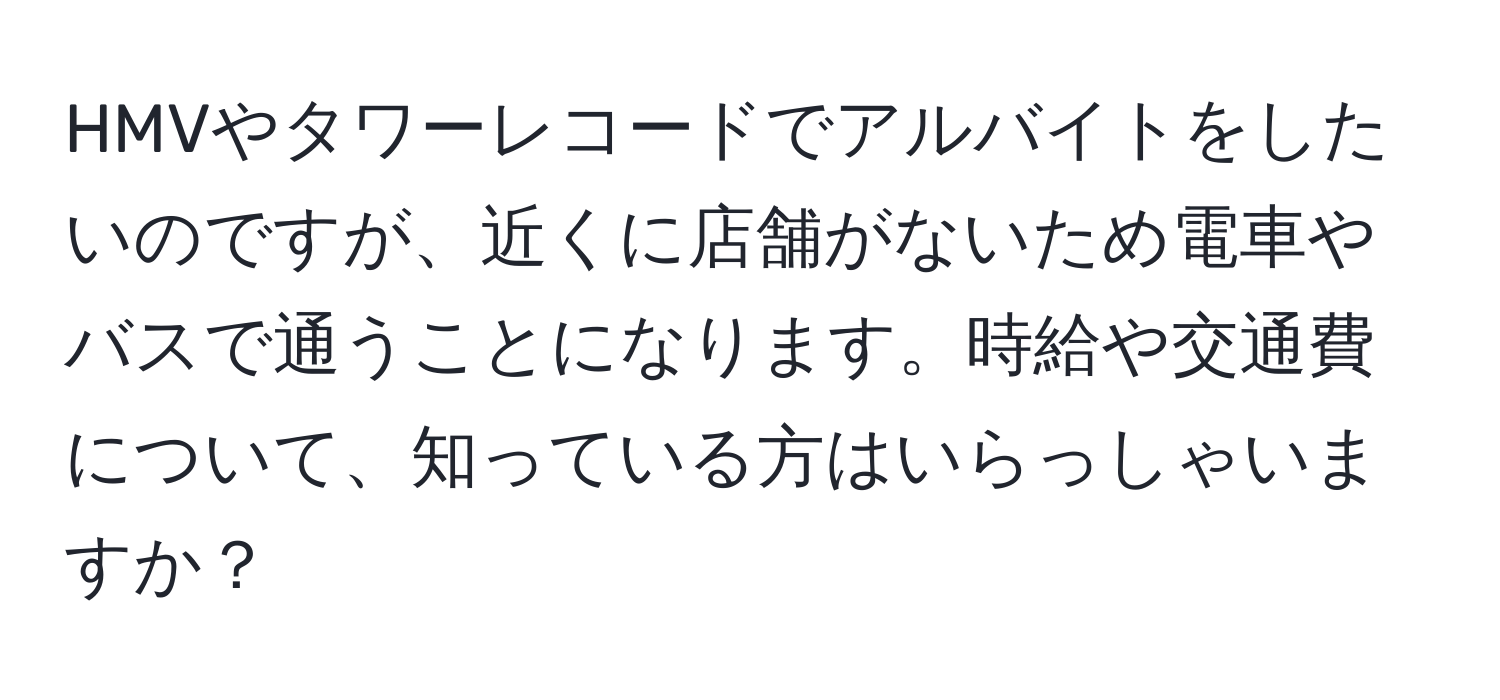 HMVやタワーレコードでアルバイトをしたいのですが、近くに店舗がないため電車やバスで通うことになります。時給や交通費について、知っている方はいらっしゃいますか？