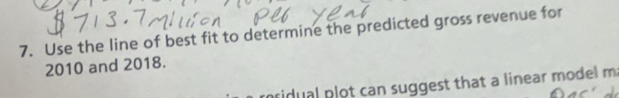 Use the line of best fit to determine the predicted gross revenue for 
2010 and 2018. 
ridual plot can suggest that a linear model m