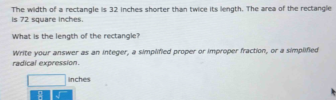 The width of a rectangle is 32 inches shorter than twice its length. The area of the rectangle 
is 72 square inches. 
What is the length of the rectangle? 
Write your answer as an integer, a simplified proper or improper fraction, or a simplified 
radical expression.
inches
 □ /□  