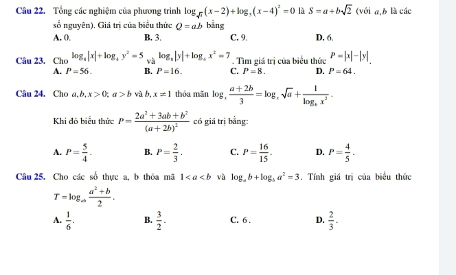 Tổng các nghiệm của phương trình log _sqrt(3)(x-2)+log _3(x-4)^2=0 là S=a+bsqrt(2) (với a, b là các
số nguyên). Giá trị của biểu thức Q=ab bằng
A. 0. B. 3. C. 9. D. 6.
Câu 23. Cho log _8|x|+log _4y^2=5 và log _8|y|+log _4x^2=7. Tìm giá trị của biểu thức P=|x|-|y|
A. P=56. B. P=16. C. P=8. D. P=64. 
Câu 24. Cho a, b, x>0; a>b và b, x!= 1 thỏa mãn log _x (a+2b)/3 =log _xsqrt(a)+frac 1log _bx^2. 
Khi đó biểu thức P=frac 2a^2+3ab+b^2(a+2b)^2 có giá trị bằng:
A. P= 5/4 . B. P= 2/3 . C. P= 16/15 . D. P= 4/5 . 
Câu 25. Cho các số thực a, b thỏa mã 1 và log _ab+log _ba^2=3. Tính giá trị của biều thức
T=log _ab (a^2+b)/2 .
A.  1/6 . B.  3/2 . C. 6. D.  2/3 .