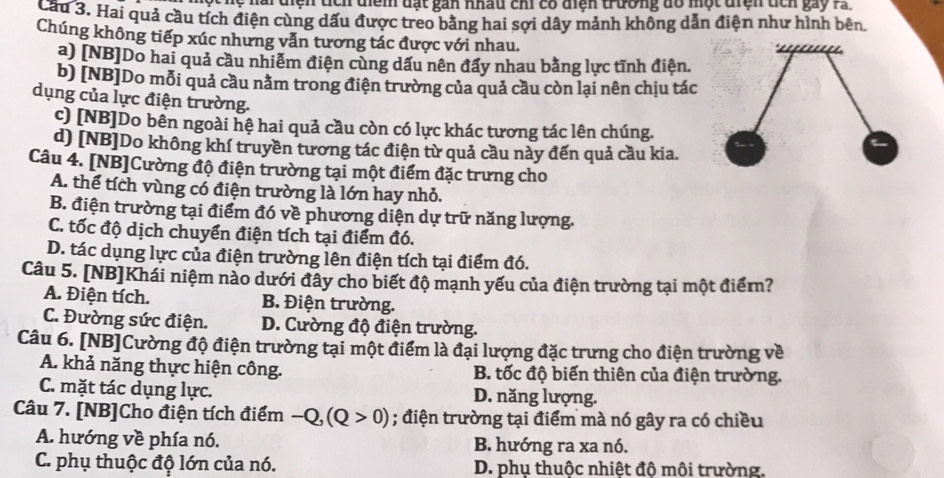 Tệ nai diện tích diểm đạt gan nhâu chi có diện trường đô một điện tch gay ra
Cầu 3. Hai quả cầu tích điện cùng dấu được treo bằng hai sợi dây mảnh không dẫn điện như hình bên
Chúng không tiếp xúc nhưng vẫn tương tác được với nhau.
a) [NB]Do hai quả cầu nhiễm điện cùng dấu nên đấy nhau bằng lực tĩnh điện.
b) [NB]Do mỗi quả cầu nằm trong điện trường của quả cầu còn lại nên chịu tác
dụng của lực điện trường.
c) [NB]Do bên ngoài hệ hai quả cầu còn có lực khác tương tác lên chúng.
d) [NB]Do không khí truyền tương tác điện từ quả cầu này đến quả cầu kia.
Câu 4. [NB]Cường độ điện trường tại một điểm đặc trưng cho
A. thể tích vùng có điện trường là lớn hay nhỏ.
B. điện trường tại điểm đó về phương diện dự trữ năng lượng.
C. tốc độ dịch chuyển điện tích tại điểm đó.
D. tác dụng lực của điện trường lên điện tích tại điểm đó.
Câu 5. [NB]Khái niệm nào dưới đây cho biết độ mạnh yếu của điện trường tại một điểm?
A. Điện tích. B. Điện trường.
C. Đường sức điện. D. Cường độ điện trường.
Câu 6. [NB]Cường độ điện trường tại một điểm là đại lượng đặc trưng cho điện trường về
A. khả năng thực hiện công.  B. tốc độ biến thiên của điện trường.
C. mặt tác dụng lực. D. năng lượng.
Câu 7. [NB]Cho điện tích điểm -Q,(Q>0); điện trường tại điểm mà nó gây ra có chiều
A. hướng về phía nó. B. hướng ra xa nó.
C. phụ thuộc độ lớn của nó. D. phụ thuộc nhiệt độ môi trường,