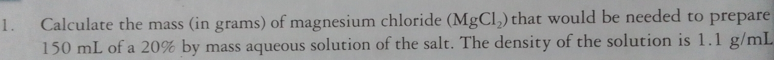 Calculate the mass (in grams) of magnesium chloride (MgCl_2) that would be needed to prepare
150 mL of a 20% by mass aqueous solution of the salt. The density of the solution is 1.1 g/mL