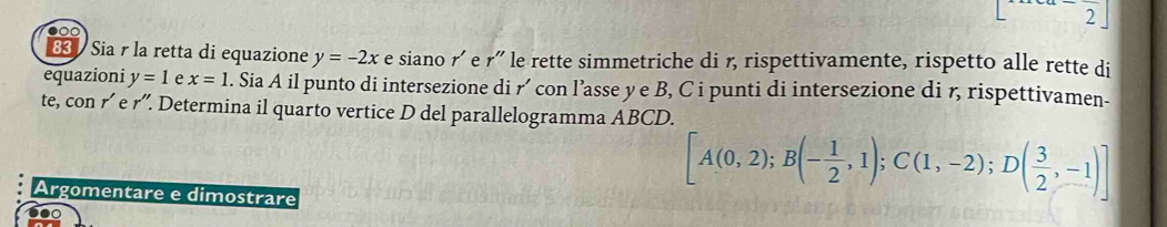 2 
●○○ 
83 Sia r la retta di equazione y=-2x e siano r' e r' le rette simmetriche di r, rispettivamente, rispetto alle rette di 
equazioni y=1 e x=1 1. Sia A il punto di intersezione di r´ con l’asse y e B, C i punti di intersezione di r, rispettivamen- 
te, con r´ e r''. Determina il quarto vertice D del parallelogramma ABCD. 
Argomentare e dimostrare
[A(0,2); B(- 1/2 ,1); C(1,-2);D( 3/2 ,-1)]
0●0