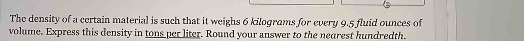 The density of a certain material is such that it weighs 6 kilograms for every 9.5 fluid ounces of 
volume. Express this density in tons per liter. Round your answer to the nearest hundredth.