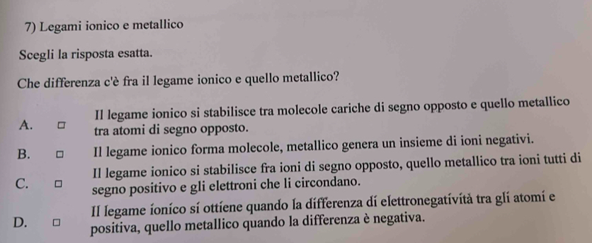 Legami ionico e metallico
Scegli la risposta esatta.
Che differenza c'è fra il legame ionico e quello metallico?
Il legame ionico si stabilisce tra molecole cariche di segno opposto e quello metallico
A. tra atomi di segno opposto.
B. Il legame ionico forma molecole, metallico genera un insieme di ioni negativi.
Il legame ionico si stabilisce fra ioni di segno opposto, quello metallico tra ioni tutti di
C. segno positivo e gli elettroni che li circondano.
Il legame íoníco sí ottíene quando la differenza dí elettronegatívítà tra glí atomí el
D. positiva, quello metallico quando la differenza è negativa.