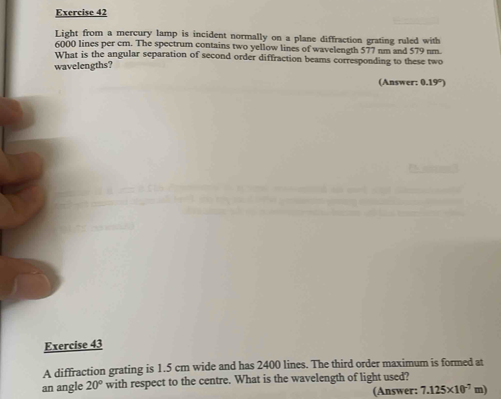 Light from a mercury lamp is incident normally on a plane diffraction grating ruled with
6000 lines per cm. The spectrum contains two yellow lines of wavelength 577 nm and 579 nm. 
What is the angular separation of second order diffraction beams corresponding to these two 
wavelengths? 
(Answer: 0.19°)
Exercise 43 
A diffraction grating is 1.5 cm wide and has 2400 lines. The third order maximum is formed at 
an angle 20° with respect to the centre. What is the wavelength of light used? 
(Answer: 7.125* 10^(-7)m)