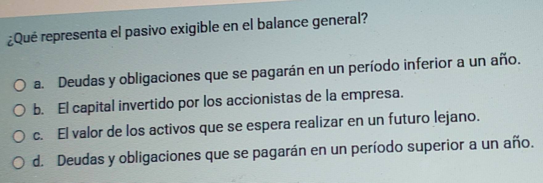 ¿Qué representa el pasivo exigible en el balance general?
a. Deudas y obligaciones que se pagarán en un período inferior a un año.
b. El capital invertido por los accionistas de la empresa.
c. El valor de los activos que se espera realizar en un futuro lejano.
d. Deudas y obligaciones que se pagarán en un período superior a un año.