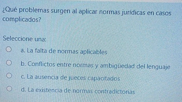 ¿Qué problemas surgen al aplicar normas jurídicas en casos
complicados?
Seleccione una:
a. La falta de normas aplicables
b. Conflictos entre normas y ambigüedad del lenguaje
c. La ausencia de jueces capacitados
d. La existencia de normas contradictorias