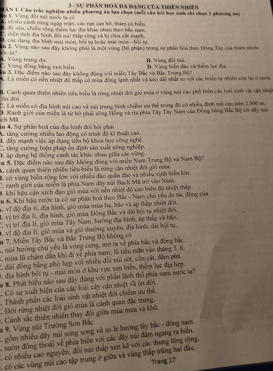 Sự phân hoá đa dạng của thiên nhiên
HÀN I. Câu trắc nghiệm nhiều phương án lựa chọn (mỗi câu hỏi học sinh chỉ chọn 1 phương án)
lu 1. Vùng đồi núi nước ta có
A. nhiều cánh rừng ngập mặn, các rạn san hô, thảm cỏ biển.
B. độ sâu, chiều rộng thêm lục địa khác nhau theo bắc nam
C. diện tích địa hình đồi núi thấp rộng và bị chia cất mạnh.
D. các dạng địa hình mài mòn, bồi tụ hoặc mài mòn - bồi tụ.
ầu 2. Vùng nào sau đây không phải là một vùng (bộ phận) trong sự phân hóa theo Đông Tây của thiên nhiên
tớc ta?
A. Vùng trung du, B. Vùng đồi núi.
C. Vùng đồng bằng ven biển. D. Vùng biển đảo và thềm lục địa.
Su 3. Đặc điểm nào sau đây không đúng với miền Tây Bắc và Bắc Trung Bộ?
A. Là miền có nền nhiệt độ thấp có mùa đông lạnh nhất và kéo dài nhất so với các miền tự nhiên còn lại ở nước
B. Cảnh quan thiên nhiên tiêu biểu là rừng nhiệt đới gió mùa ở vùng núi cao phổ biến các loài sinh vật cận nhiệt
ôn đới.
C. Là miền có địa hình núi cao và núi trung bình chiếm ưu thế trong đó có nhiều đinh núi cạo trên 2.000 m.
D. Ranh giới của miền là từ bờ phải sông Hồng và rìa phía Tây Tây Nam của Đồng bằng Bắc Bộ tới dãy núi
ch Mã.
Su 4. Sự phân hoá của địa hình đòi hỏi phải
A. tăng cường nhiều lao động có trình độ kĩ thuật cao.
B. đầy mạnh việc áp dụng tiến bộ khoa học công nghệ.
C. tăng cường biện pháp ổn định sản xuất nông nghiệp.
D. áp dụng hệ thống canh tác khác nhau giữa các vùng.
du 5. Đặc điểm nào sau đây không đúng với miền Nam Trung Bộ và Nam Bộ?
A. cảnh quan thiên nhiên tiêu biểu là rừng cận nhiệt đới gió mùa.
B. có vùng biển rộng lớn với nhiều đảo quần đảo và nhiều vịnh biển kín.
C. ranh giới của miền là phía Nam dãy núi Bạch Mã trở vào Nam.
D. khí hậu cận xích đạo gió mùa với nền nhiệt độ cao biên độ nhiệt thấp.
Su 6. Khí hậu nước ta có sự phân hoá theo Bắc - Nam chủ yếu do tác động của
A. vĩ độ địa lí, địa hình, gió mùa mùa hạ, bão và áp thấp nhiệt đới.
B. vị trí địa lí, địa hình, gió mùa Đông Bắc và dải hội tụ nhiệt đới.
C. vị trí địa lí, gió mùa Tây Nam, hướng địa hình, áp thấp và bão.
D. vĩ độ địa lí, gió mùa và gió thường xuyên, địa hình, dài hội tụ.
u 7. Miền Tây Bắc và Bắc Trung Bộ không có
A. núi hướng chủ yếu là vòng cung, mở ra về phía bắc và đông bắc.
C. mùa lũ chậm dần khi đi về phía nam; lũ tiểu mãn vào tháng 5, 6.
C. đải đồng bằng nhỏ hẹp với nhiều đồi núi sót, cồn cát, đầm phá.
0. địa hình bồi tụ - mài mòn ở khu vực ven biển, thềm lục địa hẹp.
Su 8. Phát biểu nào sau đây đúng với phần lãnh thổ phía nam nước ta?
.. Có sự xuất hiện của các loài cây cận nhiệt và ôn đới.
. Thành phần các loài sinh vật nhiệt đới chiếm ưu thế.
T. Đới rừng nhiệt đới gió mùa là cảnh quan đặc trưng.
0. Cảnh sắc thiên nhiên thay đổi giữa mùa mưa và khô.
* 9. Vùng núi Trường Sơn Bắc
. gồm nhiều dãy núi song song và so le hướng tây bắc - đông nam.
. sườn đông thoải về phía biển với các dãy núi đâm ngang ra biển.
T có nhiều cao nguyên, đồi núi thấp xen kẽ với các thung lũng rộng.
. có các vùng núi cao tập trung ở giữa và vùng thấp trũng hai đầu.
Trang 17