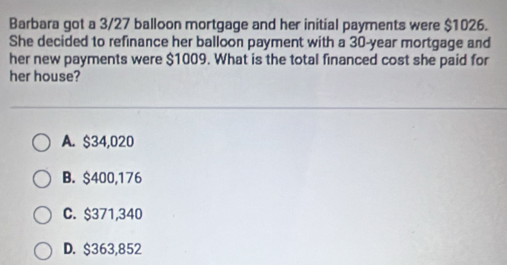 Barbara got a 3/27 balloon mortgage and her initial payments were $1026.
She decided to refinance her balloon payment with a 30-year mortgage and
her new payments were $1009. What is the total financed cost she paid for
her house?
A. $34,020
B. $400,176
C. $371,340
D. $363,852