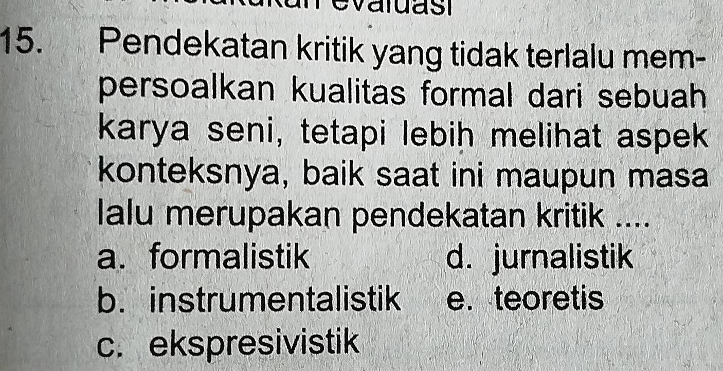 Pendekatan kritik yang tidak terlalu mem-
persoalkan kualitas formal dari sebuah 
karya seni, tetapi lebih melihat aspek
konteksnya, baik saat ini maupun masa
lalu merupakan pendekatan kritik ....
a. formalistik d. jurnalistik
b. instrumentalistik e. teoretis
c. ekspresivistik