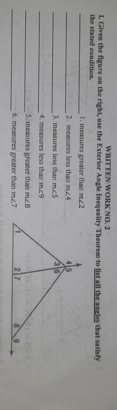 WRITTEN WORK NO. 2 
I. Given the figure on the right, use the Exterior Angle Inequality Theorem to list all the angles that satisfy 
the stated condition. 
_1. measures greater than m∠ 2
_2. measures less than m∠ 4
_3. measures less than m∠ 5
_4. measures less than m∠ 9
_5. measures greater than m∠ 8
_6. measures greater than m∠ 7